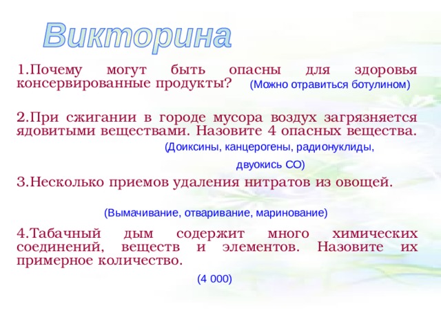 1.Почему могут быть опасны для здоровья консервированные продукты?  2.При сжигании в городе мусора воздух загрязняется ядовитыми веществами. Назовите 4 опасных вещества.  3.Несколько приемов удаления нитратов из овощей.  4.Табачный дым содержит много химических соединений, веществ и элементов. Назовите их примерное количество.  (Можно отравиться ботулином) (Доиксины, канцерогены, радионуклиды, двуокись СО) (Вымачивание, отваривание, маринование) (4 000) 