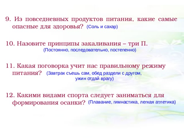 9. Из повседневных продуктов питания, какие самые опасные для здоровья?  10. Назовите принципы закаливания – три П.  11. Какая поговорка учит нас правильному режиму питания? 12. Какими видами спорта следует заниматься для формирования осанки?  (Соль и сахар) (Постоянно, последовательно, постепенно) (Завтрак съешь сам, обед раздели с другом,  ужин отдай врагу) (Плавание, гимнастика, легкая атлетика) 