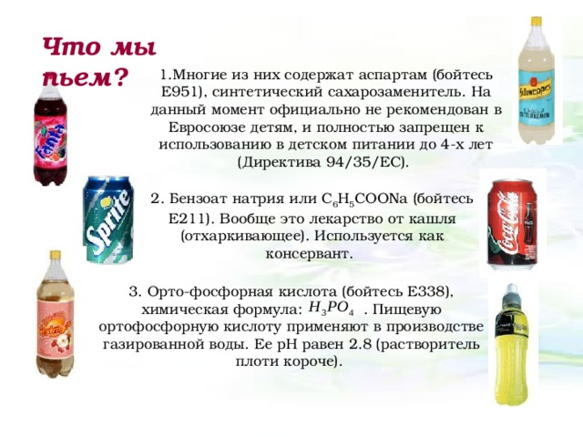 Что мы пьем? 1.Многие из них содержат аспартам (бойтесь Е951), синтетический сахарозаменитель. На данный момент официально не рекомендован в Евросоюзе детям, и полностью запрещен к использованию в детском питании до 4-х лет (Директива 94/35/EC). 2. Бензоат натрия или C 6 H 5 COONa (бойтесь Е211). Вообще это лекарство от кашля (отхаркивающее). Используется как консервант. 3. Орто-фосфорная кислота (бойтесь E338), химическая формула:  . Пищевую ортофосфорную кислоту применяют в производстве газированной воды. Ее рН равен 2.8 (растворитель плоти короче). 
