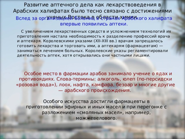 Развитие аптечного дела как лекарствоведения в Арабских халифатах было тесно связано с достижениями ученых Востока в области химии. Вслед за организацией больниц в странах Арабского халифата впервые появились аптеки.  С увеличением лекарственных средств и усложнением технологий их приготовления настала необходимость к разделению профессий врача и аптекаря. Королевскими указами (ХII-ХIII вв.) врачам запрещалось готовить лекарства и торговать ими, а аптекарям (фармацевтам) — заниматься лечением больных. Королевские указы регламентировали деятельность аптек, хотя открывались они частными лицами.   Особое место в фармации арабов занимало учение о ядах и противоядиях. Слова-термины: алкоголь, юлеп (по-персидски «розовая вода»), лоох, нафта, камфара, безоар и многие другие — арабского происхождения. Особого искусства достигли фармацевты в приготовлении эфирных и иных масел и при перегонке с разложением «смоляных масел», например, можжевелового. 