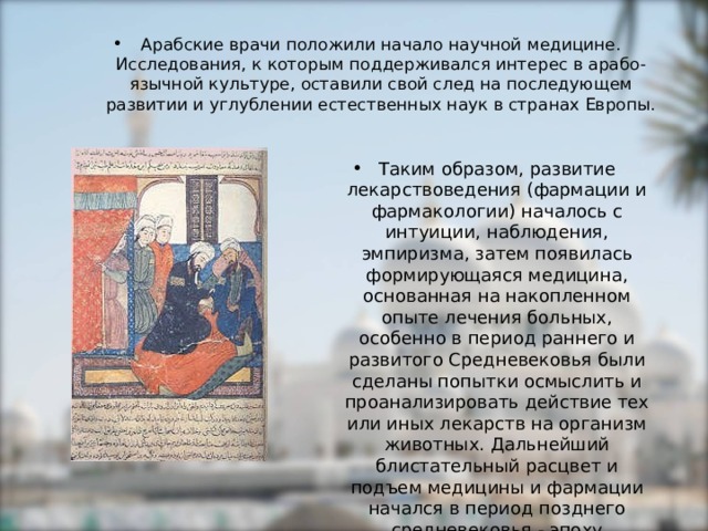 Арабские врачи положили начало научной медицине. Исследования, к которым поддерживался интерес в арабо-язычной культуре, оставили свой след на последующем развитии и углублении естественных наук в странах Европы.  Таким образом, развитие лекарствоведения (фармации и фармакологии) началось с интуиции, наблюдения, эмпиризма, затем появилась формирующаяся медицина, основанная на накопленном опыте лечения больных, особенно в период раннего и развитого Средневековья были сделаны попытки осмыслить и проанализировать действие тех или иных лекарств на организм животных. Дальнейший блистательный расцвет и подъем медицины и фармации начался в период позднего средневековья - эпоху Возрождения. 