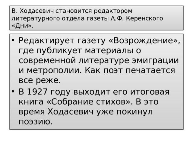 В. Ходасевич становится редактором литературного отдела газеты А.Ф. Керенского «Дни». Редактирует газету «Возрождение», где публикует материалы о современной литературе эмиграции и метрополии. Как поэт печатается все реже. В 1927 году выходит его итоговая книга «Собрание стихов». В это время Ходасевич уже покинул поэзию. 