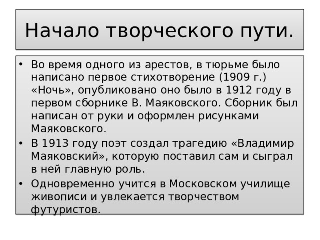 Начало творческого пути. Во время одного из арестов, в тюрьме было написано первое стихотворение (1909 г.) «Ночь», опубликовано оно было в 1912 году в первом сборнике В. Маяковского. Сборник был написан от руки и оформлен рисунками Маяковского. В 1913 году поэт создал трагедию «Владимир Маяковский», которую поставил сам и сыграл в ней главную роль. Одновременно учится в Московском училище живописи и увлекается творчеством футуристов. 