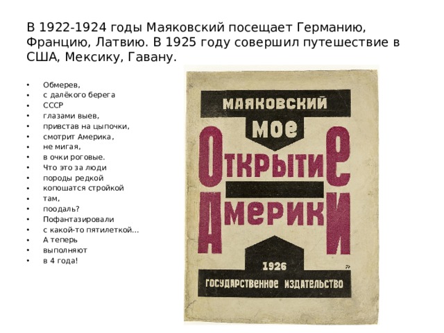 В 1922-1924 годы Маяковский посещает Германию, Францию, Латвию. В 1925 году совершил путешествие в США, Мексику, Гавану. Обмерев, с далёкого берега СССР глазами выев, привстав на цыпочки, смотрит Америка, не мигая, в очки роговые. Что это за люди породы редкой копошатся стройкой там, поодаль? Пофантазировали с какой-то пятилеткой… А теперь выполняют в 4 года! 