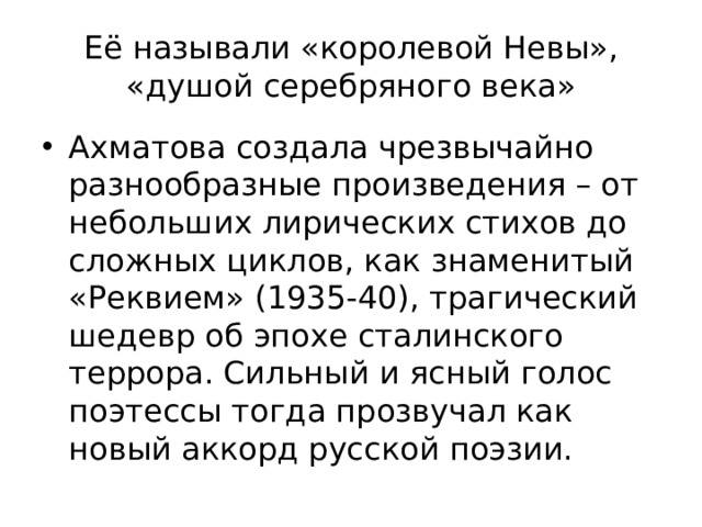 Её называли «королевой Невы», «душой серебряного века» Ахматова создала чрезвычайно разнообразные произведения – от небольших лирических стихов до сложных циклов, как знаменитый «Реквием» (1935-40), трагический шедевр об эпохе сталинского террора. Сильный и ясный голос поэтессы тогда прозвучал как новый аккорд русской поэзии. 