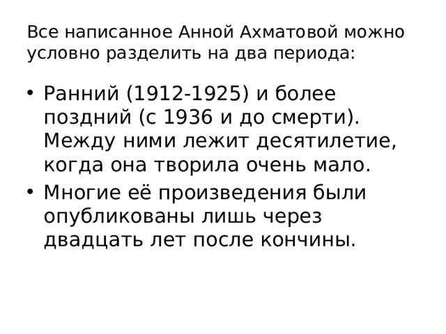 Все написанное Анной Ахматовой можно условно разделить на два периода: Ранний (1912-1925) и более поздний (с 1936 и до смерти). Между ними лежит десятилетие, когда она творила очень мало. Многие её произведения были опубликованы лишь через двадцать лет после кончины. 