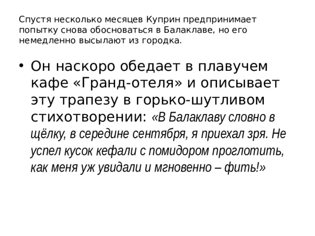 Спустя несколько месяцев Куприн предпринимает попытку снова обосноваться в Балаклаве, но его немедленно высылают из городка. Он наскоро обедает в плавучем кафе «Гранд-отеля» и описывает эту трапезу в горько-шутливом стихотворении: «В Балаклаву словно в щёлку, в середине сентября, я приехал зря. Не успел кусок кефали с помидором проглотить, как меня уж увидали и мгновенно – фить!» 