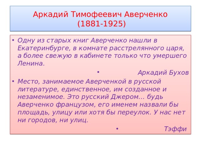 Аркадий Тимофеевич Аверченко  (1881-1925) Одну из старых книг Аверченко нашли в Екатеринбурге, в комнате расстрелянного царя, а более свежую в кабинете только что умершего Ленина. Аркадий Бухов Место, занимаемое Аверченкой в русской литературе, единственное, им созданное и незаменимое. Это русский Джером… будь Аверченко французом, его именем назвали бы площадь, улицу или хотя бы переулок. У нас нет ни городов, ни улиц. Тэффи 