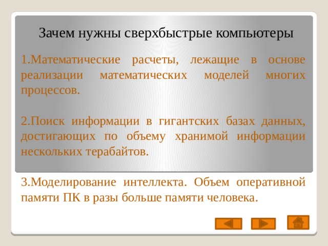 Зачем нужны сверхбыстрые компьютеры 1.Математические расчеты, лежащие в основе реализации математических моделей многих процессов. 2.Поиск информации в гигантских базах данных, достигающих по объему хранимой информации нескольких терабайтов. 3.Моделирование интеллекта. Объем оперативной памяти ПК в разы больше памяти человека. 