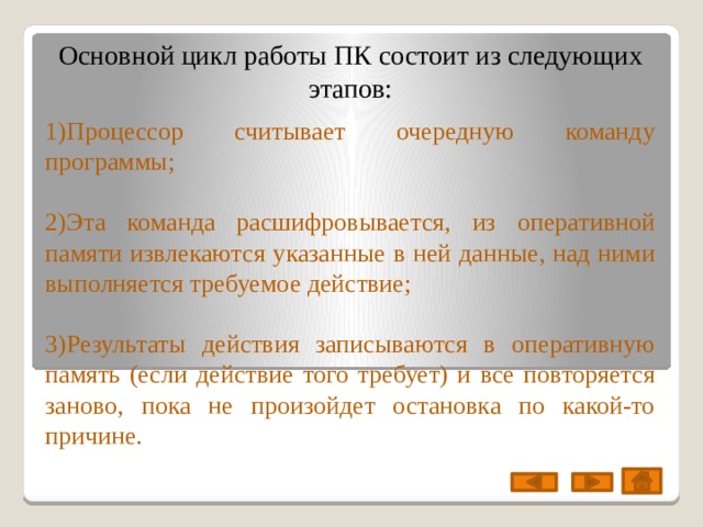 Основной цикл работы ПК состоит из следующих этапов: 1)Процессор считывает очередную команду программы; 2)Эта команда расшифровывается, из оперативной памяти извлекаются указанные в ней данные, над ними выполняется требуемое действие; 3)Результаты действия записываются в оперативную память (если действие того требует) и все повторяется заново, пока не произойдет остановка по какой-то причине. 