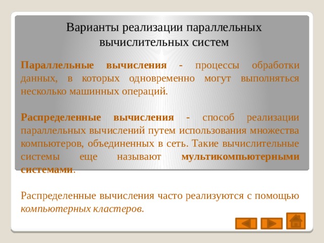 Варианты реализации параллельных вычислительных систем Параллельные вычисления - процессы обработки данных, в которых одновременно могут выполняться несколько машинных операций. Распределенные вычисления - способ реализации параллельных вычислений путем использования множества компьютеров, объединенных в сеть. Такие вычислительные системы еще называют мультикомпьютерными системами . Распределенные вычисления часто реализуются с помощью компьютерных кластеров. 