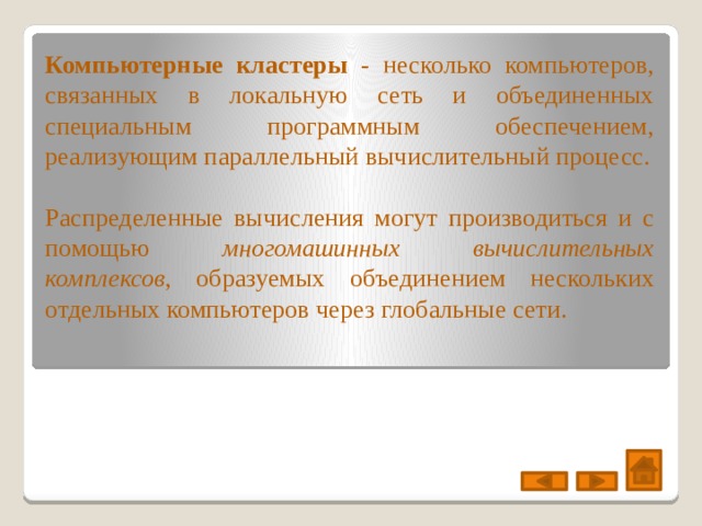 Компьютерные кластеры - несколько компьютеров, связанных в локальную сеть и объединенных специальным программным обеспечением, реализующим параллельный вычислительный процесс. Распределенные вычисления могут производиться и с помощью многомашинных вычислительных комплексов , образуемых объединением нескольких отдельных компьютеров через глобальные сети. 