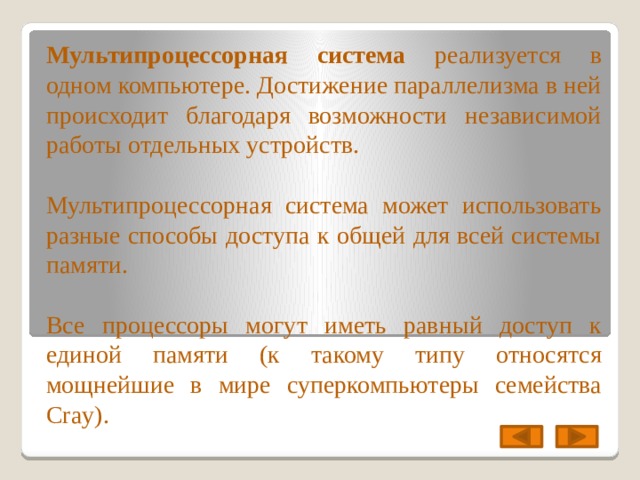 Мультипроцессорная система реализуется в одном компьютере. Достижение параллелизма в ней происходит благодаря возможности независимой работы отдельных устройств. Мультипроцессорная система может использовать разные способы доступа к общей для всей системы памяти. Все процессоры могут иметь равный доступ к единой памяти (к такому типу относятся мощнейшие в мире суперкомпьютеры семейства Cray). 