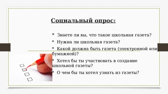 Социальный опрос: * Знаете ли вы, что такое школьная газета? * Нужна ли школьная газета? * Какой должна быть газета (электронной или бумажной)? * Хотел бы ты участвовать в создание школьной газеты? * О чем бы ты хотел узнать из газеты? 