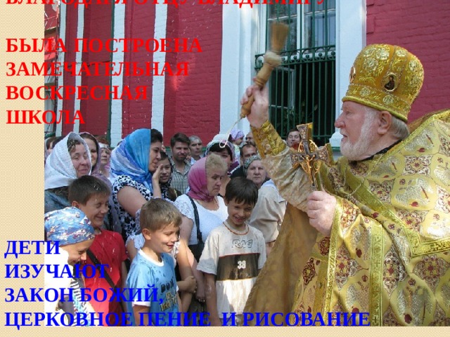 БЛАГОДАРЯ ОТЦУ ВЛАДИМИРУ  БЫЛА ПОСТРОЕНА ЗАМЕЧАТЕЛЬНАЯ ВОСКРЕСНАЯ  ШКОЛА  ДЕТИ ИЗУЧАЮТ ЗАКОН БОЖИЙ, ЦЕРКОВНОЕ ПЕНИЕ И РИСОВАНИЕ  