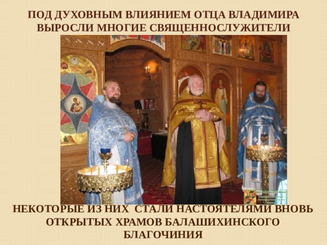 Под духовным влиянием Отца Владимира выросли многие священнослужители НЕКОТОРЫЕ ИЗ НИХ СТАЛИ НАСТОЯТЕЛЯМИ ВНОВЬ ОТКРЫТЫХ ХРАМОВ БАЛАШИХИНСКОГО БЛАГОЧИНИЯ   