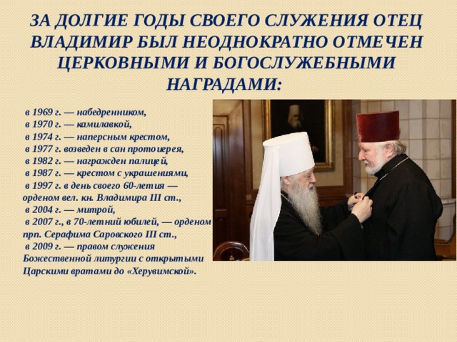 За долгие годы своего служения отец Владимир был неоднократно отмечен церковными и богослужебными наградами:  в 1969 г. — набедренником,  в 1970 г. — камилавкой,  в 1974 г. — наперсным крестом,  в 1977 г. возведен в сан протоиерея,  в 1982 г. — награжден палицей,  в 1987 г. — крестом с украшениями,  в 1997 г. в день своего 60-летия — орденом вел. кн. Владимира III ст.,  в 2004 г. — митрой,  в 2007 г., в 70-летний юбилей, — орденом прп. Серафима Саровского III ст.,  в 2009 г. — правом служения Божественной литургии с открытыми Царскими вратами до «Херувимской». 