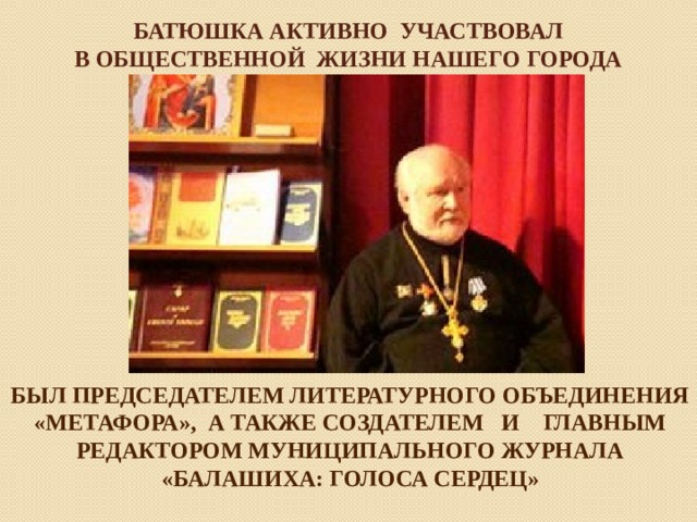 Батюшка активно участвовал  в общественной жизни нашего города БЫЛ ПРЕДСЕДАТЕЛЕМ ЛИТЕРАТУРНОГО ОБЪЕДИНЕНИЯ «МЕТАФОРА», А ТАКЖЕ СОЗДАТЕЛЕМ И ГЛАВНЫМ РЕДАКТОРОМ МУНИЦИПАЛЬНОГО ЖУРНАЛА «БАЛАШИХА: ГОЛОСА СЕРДЕЦ» 
