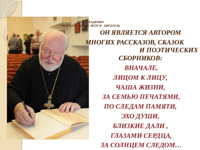     ОТЕЦ ВЛАДИМИР  ЗАМЕЧАТЕЛЬНЫЙ ПОЭТ И ПИСАТЕЛЬ    ОН ЯВЛЯЕТСЯ АВТОРОМ МНОГИХ РАССКАЗОВ, СКАЗОК И ПОЭТИЧЕСКИХ СБОРНИКОВ: ВНАЧАЛЕ, ЛИЦОМ К ЛИЦУ, ЧАША ЖИЗНИ, ЗА СЕМЬЮ ПЕЧАТЯМИ, ПО СЛЕДАМ ПАМЯТИ, ЭХО ДУШИ, БЛИЗКИЕ ДАЛИ , ГЛАЗАМИ СЕРДЦА, ЗА СОЛНЦЕМ СЛЕДОМ…  