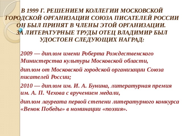 В 1999 Г. РЕШЕНИЕМ КОЛЛЕГИИ МОСКОВСКОЙ ГОРОДСКОЙ ОРГАНИЗАЦИИ СОЮЗА ПИСАТЕЛЕЙ РОССИИ ОН БЫЛ ПРИНЯТ В ЧЛЕНЫ ЭТОЙ ОРГАНИЗАЦИИ.  ЗА ЛИТЕРАТУРНЫЕ ТРУДЫ ОТЕЦ ВЛАДИМИР БЫЛ УДОСТОЕН СЛЕДУЮЩИХ НАГРАД: 2009 — диплом имени Роберта Рождественского Министерства культуры Московской области, диплом от Московской городской организации Союза писателей России; 2010 — диплом им. И. А. Бунина, литературная премия им. А. П. Чехова с вручением медали, диплом лауреата первой степени литературного конкурса «Венок Победы» в номинации «поэзия». 