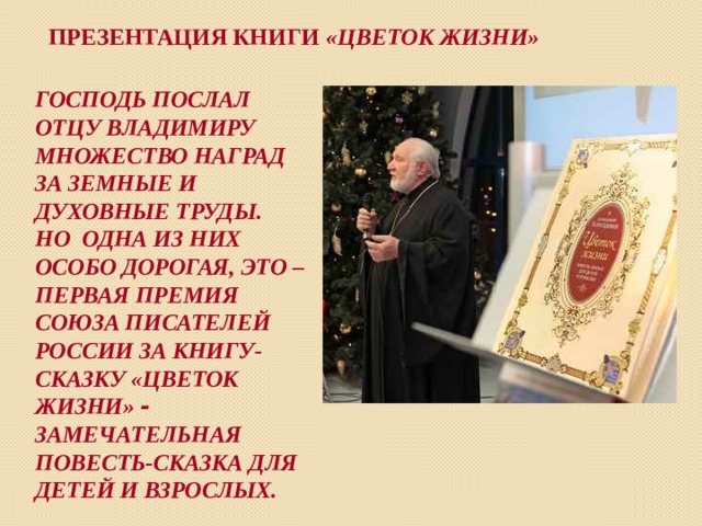 Презентация книги «Цветок жизни» ГОСПОДЬ ПОСЛАЛ ОТЦУ ВЛАДИМИРУ МНОЖЕСТВО НАГРАД ЗА ЗЕМНЫЕ И ДУХОВНЫЕ ТРУДЫ. НО ОДНА ИЗ НИХ ОСОБО ДОРОГАЯ, ЭТО – ПЕРВАЯ ПРЕМИЯ СОЮЗА ПИСАТЕЛЕЙ РОССИИ ЗА КНИГУ-СКАЗКУ «ЦВЕТОК ЖИЗНИ» - ЗАМЕЧАТЕЛЬНАЯ ПОВЕСТЬ-СКАЗКА ДЛЯ ДЕТЕЙ И ВЗРОСЛЫХ. 