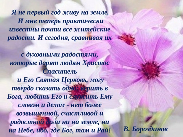  Я не первый год живу на земле.  И мне теперь практически известны почти все житейские радости. И сегодня, сравнивая их  с духовными радостями, которые дарят людям Христос Спаситель  и Его Святая Церковь, могу твёрдо сказать одно: верить в Бога, любить Его и служить Ему словом и делом - нет более возвышенной, счастливой и радостной доли ни на земле, ни на Небе, ибо, где Бог, там и Рай! В. Бороздинов   