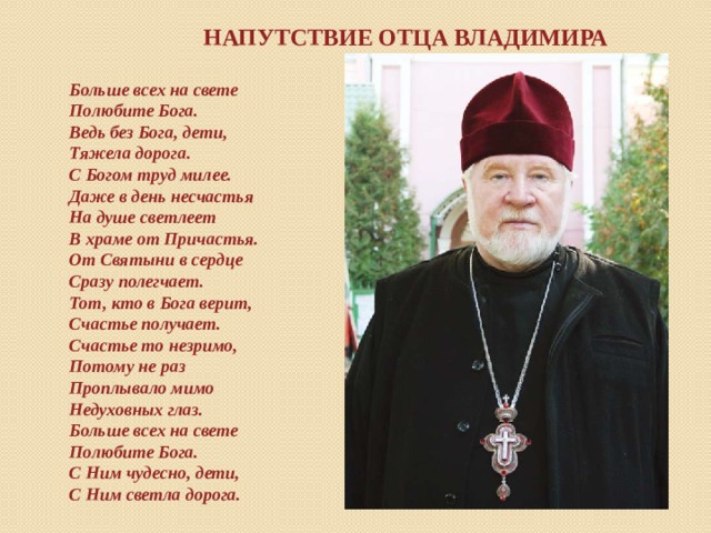 Напутствие отца Владимира Больше всех на свете Полюбите Бога. Ведь без Бога, дети, Тяжела дорога. С Богом труд милее. Даже в день несчастья На душе светлеет В храме от Причастья. От Святыни в сердце Сразу полегчает. Тот, кто в Бога верит, Счастье получает. Счастье то незримо, Потому не раз Проплывало мимо Недуховных глаз. Больше всех на свете Полюбите Бога. С Ним чудесно, дети, С Ним светла дорога.  