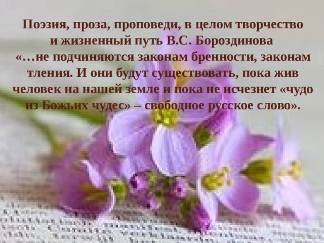 Поэзия, проза, проповеди, в целом творчество  и жизненный путь В.С. Бороздинова  «…не подчиняются законам бренности, законам тления. И они будут существовать, пока жив человек на нашей земле и пока не исчезнет «чудо из Божьих чудес» – свободное русское слово».   