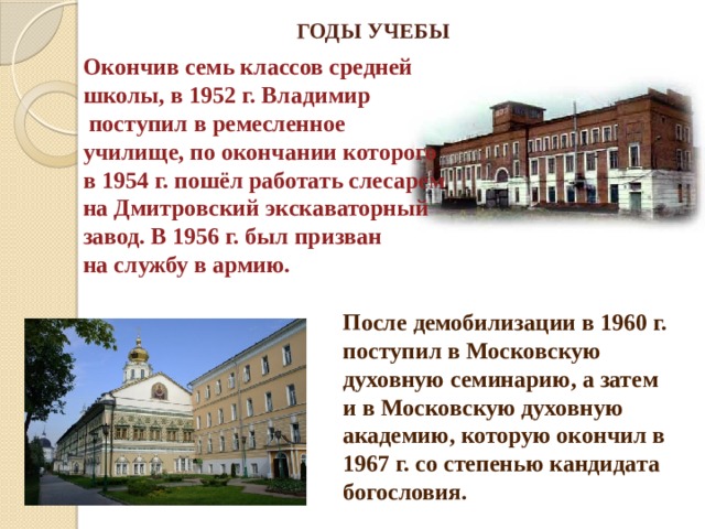 ГОДЫ УЧЕБЫ Окончив семь классов средней школы, в 1952 г. Владимир  поступил в ремесленное училище, по окончании которого в 1954 г. пошёл работать слесарем на Дмитровский экскаваторный завод. В 1956 г. был призван на службу в армию. После демобилизации в 1960 г. поступил в Московскую духовную семинарию, а затем и в Московскую духовную академию, которую окончил в 1967 г. со степенью кандидата богословия. 