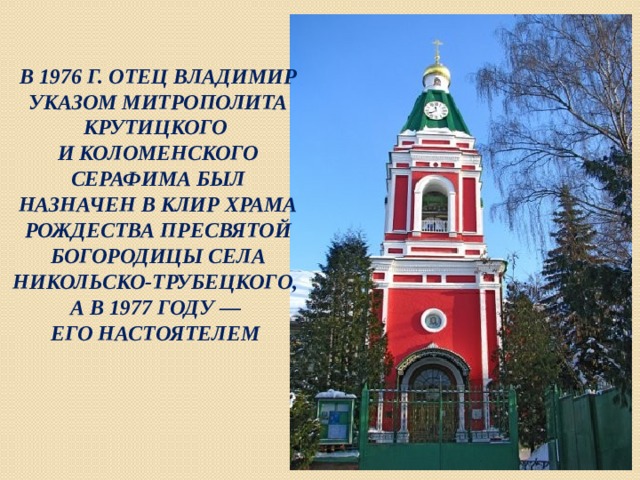 В 1976 Г. ОТЕЦ ВЛАДИМИР УКАЗОМ МИТРОПОЛИТА КРУТИЦКОГО И КОЛОМЕНСКОГО СЕРАФИМА БЫЛ НАЗНАЧЕН В КЛИР ХРАМА РОЖДЕСТВА ПРЕСВЯТОЙ БОГОРОДИЦЫ СЕЛА НИКОЛЬСКО-ТРУБЕЦКОГО, А В 1977 ГОДУ — ЕГО НАСТОЯТЕЛЕМ 