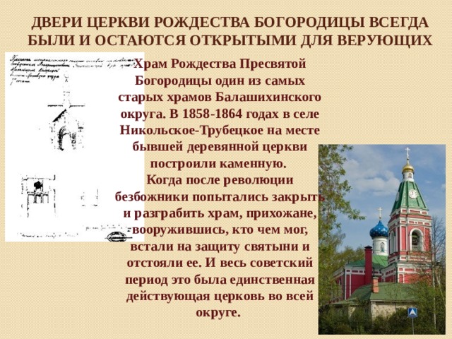 Двери Церкви Рождества Богородицы всегда были и остаются открытыми для верующих Храм Рождества Пресвятой Богородицы один из самых старых храмов Балашихинского округа. В 1858-1864 годах в селе Никольское-Трубецкое на месте бывшей деревянной церкви построили каменную. Когда после революции безбожники попытались закрыть и разграбить храм, прихожане, вооружившись, кто чем мог, встали на защиту святыни и отстояли ее. И весь советский период это была единственная действующая церковь во всей округе. 