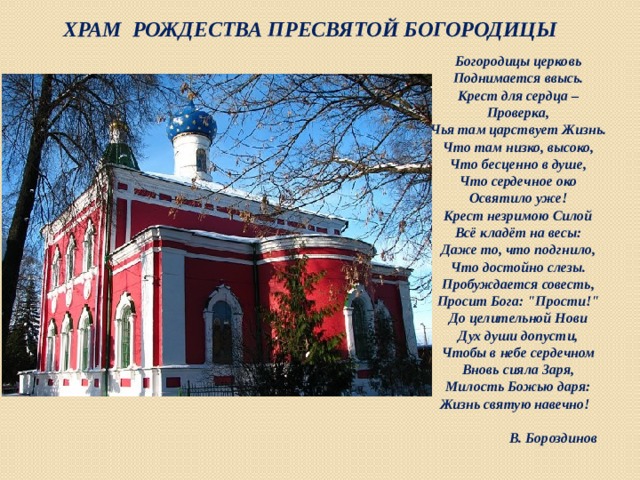  Храм Рождества Пресвятой Богородицы Богородицы церковь  Поднимается ввысь.  Крест для сердца –  Проверка,  Чья там царствует Жизнь.  Что там низко, высоко,  Что бесценно в душе,  Что сердечное око  Освятило уже!  Крест незримою Силой  Всё кладёт на весы:  Даже то, что подгнило,  Что достойно слезы.  Пробуждается совесть,  Просит Бога: 
