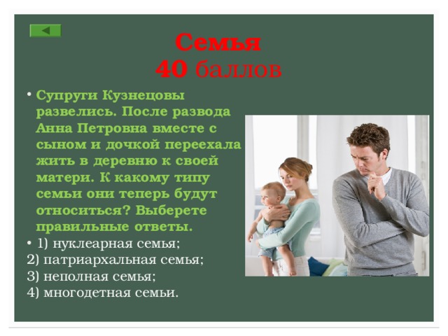 Семья  40 баллов Супруги Кузнецовы развелись. После развода Анна Петровна вместе с сыном и дочкой переехала жить в деревню к своей матери. К какому типу семьи они теперь будут относиться? Выберете правильные ответы. 1) нуклеарная семья; 2) патриархальная семья; 3) неполная семья; 4) многодетная семьи. 
