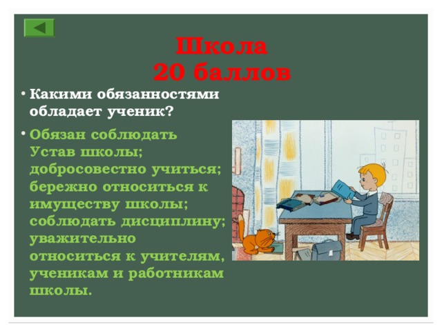 Школа  20 баллов Какими обязанностями обладает ученик? Обязан соблюдать Устав школы; добросовестно учиться; бережно относиться к имуществу школы; соблюдать дисциплину; уважительно относиться к учителям, ученикам и работникам школы. 