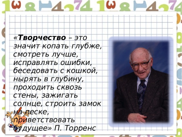 « Творчество – это значит копать глубже, смотреть лучше, исправлять ошибки, беседовать с кошкой, нырять в глубину, проходить сквозь стены, зажигать солнце, строить замок на песке, приветствовать будущее» П. Торренс  