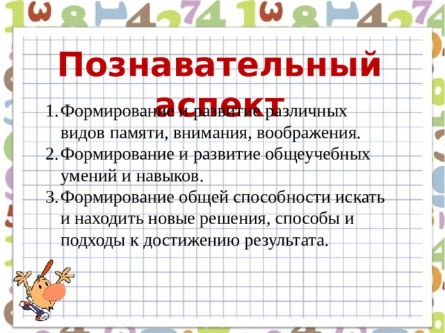 Познавательный аспект Формирование и развитие различных видов памяти, внимания, воображения. Формирование и развитие общеучебных умений и навыков. Формирование общей способности искать и находить новые решения, способы и подходы к достижению результата.  