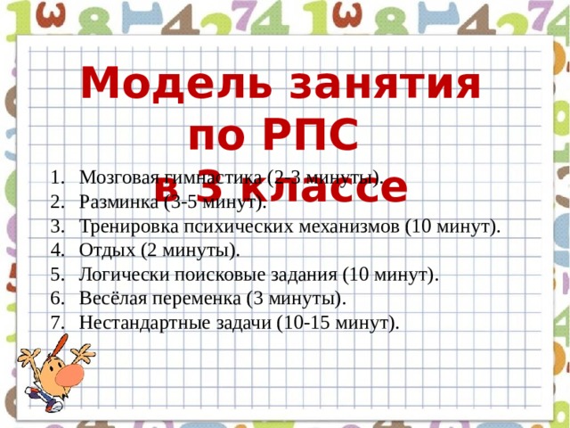Модель занятия по РПС в 3 классе Мозговая гимнастика (2-3 минуты). Разминка (3-5 минут). Тренировка психических механизмов (10 минут). Отдых (2 минуты). Логически поисковые задания (10 минут). Весёлая переменка (3 минуты). Нестандартные задачи (10-15 минут).  