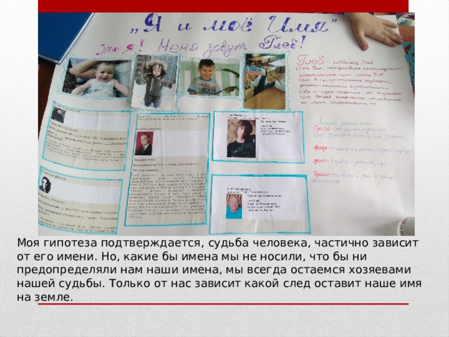 Моя гипотеза подтверждается, судьба человека, частично зависит от его имени. Но, какие бы имена мы не носили, что бы ни предопределяли нам наши имена, мы всегда остаемся хозяевами нашей судьбы. Только от нас зависит какой след оставит наше имя на земле. 