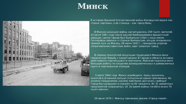 Минск    В историю Великой Отечественной войны Белоруссия вошла как страна партизан, а её столица – как город-боец.  В Минске накануне войны насчитывалось 239 тысяч жителей. 23 июня 1941 года после адской бомбардировки фашистской авиации, центр города был буквально стёрт с лица земли. Гитлеровцы рвались к столице Белоруссии, откуда открывался прямой путь на Москву. 28 июня 1941 г., преодолев упорное сопротивление советских войск, враг захватил город.  В период трехлетней оккупации трудящиеся Минска вели героическую борьбу с захватчиками. В городе и области активно действовали подпольщики и партизаны. Минское подполье вело большую работу по созданию разведывательных и диверсионных групп и партизанских отрядов.  3 июля 1944 года Минск освободили. Здесь оказалась зажатой в огненном кольце стотысячная армия противника. Но какими страданиями, какими жертвами досталась свобода! Город был разрушен и сожжён на 83 процента. Из 32 довоенных предприятий сохранилось 19. За время войны погибло около 70 тысяч минчан.  26 июня 1974 г. Минску присвоено звание «Город-герой». 