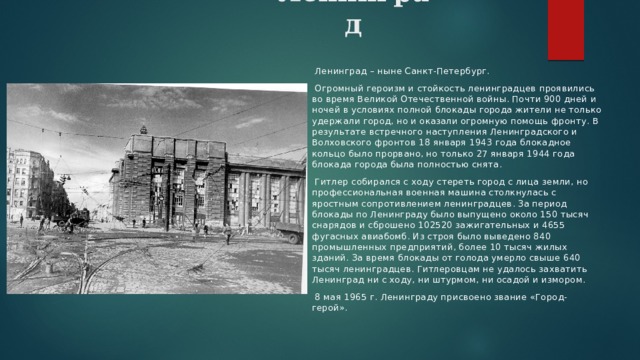 Ленинград     Ленинград – ныне Санкт-Петербург.  Огромный героизм и стойкость ленинградцев проявились во время Великой Отечественной войны. Почти 900 дней и ночей в условиях полной блокады города жители не только удержали город, но и оказали огромную помощь фронту. В результате встречного наступления Ленинградского и Волховского фронтов 18 января 1943 года блокадное кольцо было прорвано, но только 27 января 1944 года блокада города была полностью снята.  Гитлер собирался с ходу стереть город с лица земли, но профессиональная военная машина столкнулась с яростным сопротивлением ленинградцев. За период блокады по Ленинграду было выпущено около 150 тысяч снарядов и сброшено 102520 зажигательных и 4655 фугасных авиабомб. Из строя было выведено 840 промышленных предприятий, более 10 тысяч жилых зданий. За время блокады от голода умерло свыше 640 тысяч ленинградцев. Гитлеровцам не удалось захватить Ленинград ни с ходу, ни штурмом, ни осадой и измором.  8 мая 1965 г. Ленинграду присвоено звание «Город-герой». 