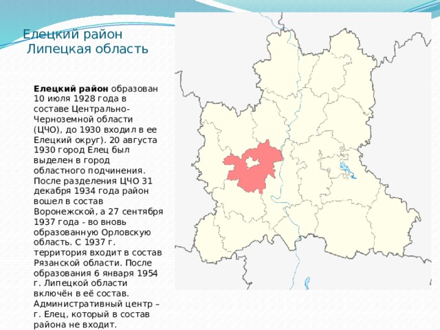 Елецкий район  Липецкая область Елецкий район  образован 10 июля 1928 года в составе Центрально-Черноземной области (ЦЧО), до 1930 входил в ее Елецкий округ). 20 августа 1930 город Елец был выделен в город областного подчинения. После разделения ЦЧО 31 декабря 1934 года район вошел в состав Воронежской, а 27 сентября 1937 года - во вновь образованную Орловскую область. С 1937 г. территория входит в состав Рязанской области. После образования 6 января 1954 г. Липецкой области включён в её состав. Административный центр – г. Елец, который в состав района не входит. 