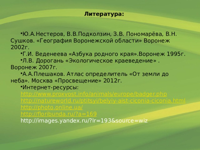 Литература:  Ю.А.Нестеров, В.В.Подколзин, З.В. Пономарёва, В.Н. Сушков. «География Воронежской области» Воронеж 2002г. Г.И. Веденеева «Азбука родного края».Воронеж 1995г. Л.В. Дорогань «Экологическое краеведение» . Воронеж 2007г. А.А.Плешаков. Атлас определитель «От земли до неба». Москва «Просвещение» 2012г. Интернет-ресурсы: http://www.proxvost.info/animals/europe/badger.php http://natureworld.ru/ptitsyi/belyiy-aist-ciconia-ciconia.html http :// photo . online . ua / http :// floribunda . ru /? a =169 http://images.yandex.ru/?lr=193&source=wiz 
