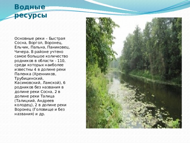 Водные ресурсы Основные реки – Быстрая Сосна, Воргол, Воронец, Ельчик, Пальна, Паниковец, Чичера. В районе учтено самое большое количество родников в области - 110, среди которых наиболее известны 4 в долине реки Паленка (Хренников, Трубицинский, Касимовский, Ламской), 6 родников без названия в долине реки Сосна, 2 в долине реки Талица (Талицкий, Андреев колодец), 2 в долине реки Воронец (Головище и без названия) и др. 