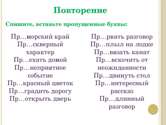 Повторение Спишите, вставьте пропущенные буквы: Пр…морский край Пр…рвать разговор Пр…скверный характер Пр…плыл на лодке Пр…ехать домой Пр…вязать канат Пр…неприятное событие Пр…вскочить от неожиданности Пр…красный цветок Пр…двинуть стол Пр…интересный рассказ Пр…градить дорогу Пр…открыть дверь Пр…длинный разговор 