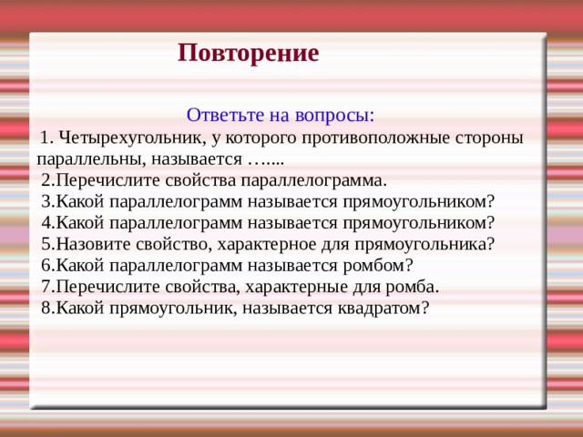 Повторение Ответьте на вопросы:  1. Четырехугольник, у которого противоположные стороны параллельны, называется …....  2.Перечислите свойства параллелограмма.  3.Какой параллелограмм называется прямоугольником?  4.Какой параллелограмм называется прямоугольником?  5.Назовите свойство, характерное для прямоугольника?  6.Какой параллелограмм называется ромбом?  7.Перечислите свойства, характерные для ромба.  8.Какой прямоугольник, называется квадратом? 