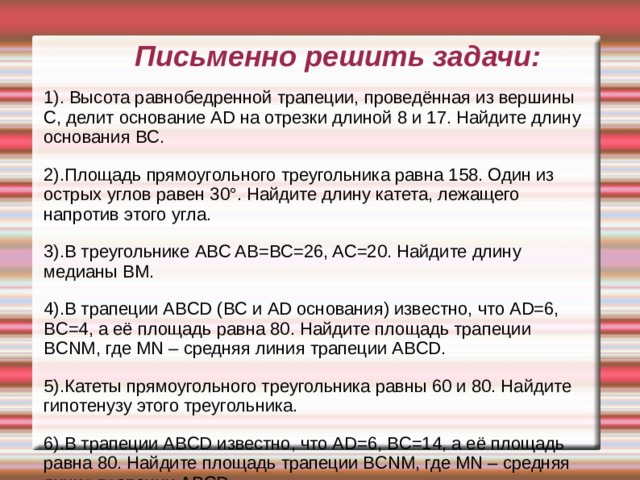 Письменно решить задачи: 1). Высота равнобедренной трапеции, проведённая из вершины C, делит основание AD на отрезки длиной 8 и 17. Найдите длину основания BC. 2).Площадь прямоугольного треугольника равна 158. Один из острых углов равен 30°. Найдите длину катета, лежащего напротив этого угла. 3).В треугольнике ABC AB=BC=26, AC=20. Найдите длину медианы BM. 4).В трапеции ABCD (BC и AD основания) известно, что AD=6, BC=4, а её площадь равна 80. Найдите площадь трапеции BCNM, где MN – средняя линия трапеции ABCD. 5).Катеты прямоугольного треугольника равны 60 и 80. Найдите гипотенузу этого треугольника. 6).В трапеции ABCD известно, что AD=6, BC=14, а её площадь равна 80. Найдите площадь трапеции BCNM, где MN – средняя линия трапеции ABCD. 