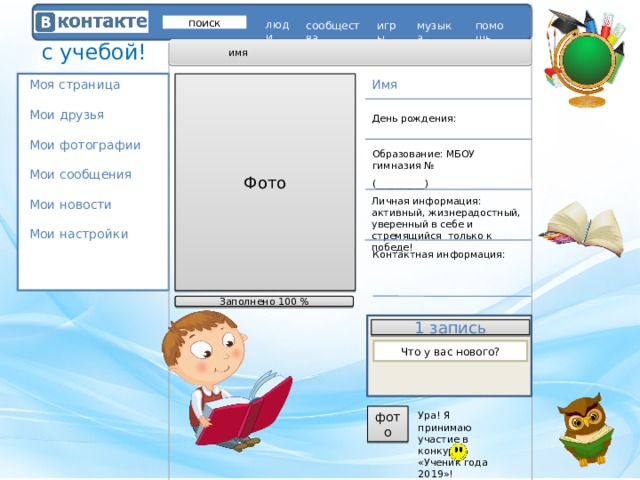 поиск люди игры помощь сообщества музыка с учебой! имя Моя страница   Мои друзья   Мои фотографии   Мои сообщения   Мои новости   Мои настройки    Фото Имя День рождения: Образование: МБОУ гимназия № (__________)  Личная информация: активный, жизнерадостный, уверенный в себе и стремящийся только к победе! Контактная информация: Заполнено 100 % 1 запись Что у вас нового? Ура! Я принимаю участие в конкурсе «Ученик года 2019»! фото 