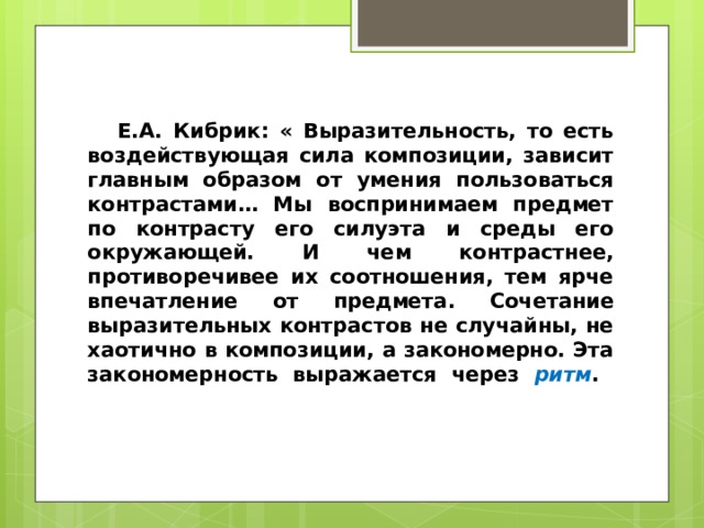 Е.А. Кибрик: « Выразительность, то есть воздействующая сила композиции, зависит главным образом от умения пользоваться контрастами… Мы воспринимаем предмет по контрасту его силуэта и среды его окружающей. И чем контрастнее, противоречивее их соотношения, тем ярче впечатление от предмета. Сочетание выразительных контрастов не случайны, не хаотично в композиции, а закономерно. Эта закономерность выражается через ритм .   