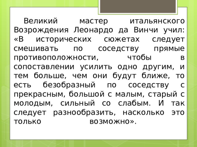 Великий мастер итальянского Возрождения Леонардо да Винчи учил: «В исторических сюжетах следует смешивать по соседству прямые противоположности, чтобы в сопоставлении усилить одно другим, и тем больше, чем они будут ближе, то есть безобразный по соседству с прекрасным, большой с малым, старый с молодым, сильный со слабым. И так следует разнообразить, насколько это только возможно».   