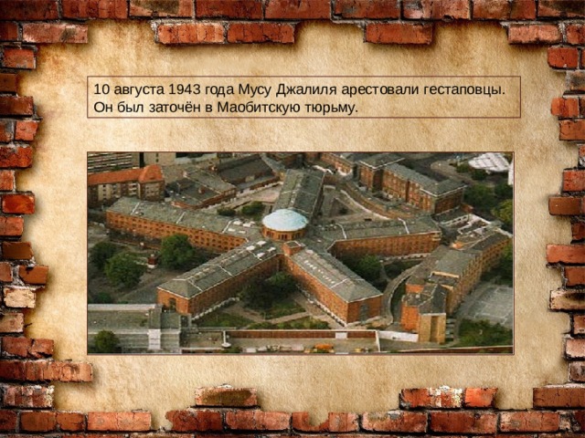 10 августа 1943 года Мусу Джалиля арестовали гестаповцы. Он был заточён в Маобитскую тюрьму. 